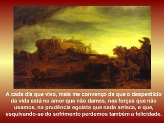 A cada dia que vivo, mais me convenço de que o desperdício da vida está no amor que não damos, nas forças que não usamos, na prudência egoísta que nada arrisca, e que, esquivando-se do sofrimento perdemos também a felicidade. 