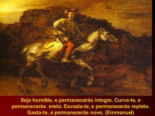 Seja humilde, e permanecerás íntegro. Curva-te, e permanecerás  ereto. Esvazia-te, e permanecerás repleto. Gasta-te, e permanecerás novo. (Emmanuel) 