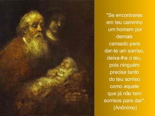 "Se encontrares  em teu caminho  um homem por demais  cansado para  dar-te um sorriso,  deixa-lhe o teu,  pois ninguém  precisa tanto  do teu sorriso  como aquele  que já não tem  sorrisos para dar".  (Anônimo) 
