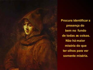 Procura identificar a presença do  bem no  fundo de todas as coisas. Não há maior  miséria do que ter olhos para ver  somente miséria. 