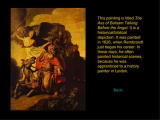 This painting is titled  The Ass of Balaam Talking Before the Angel.  It is a historical/biblical depiction. It was painted in 1626, when Rembrandt just began his career. In those days, he often painted historical scenes, because he was apprenticed to a history painter in Leiden.  Back 