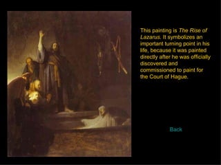 This painting is  The Rise of Lazarus.  It symbolizes an important turning point in his life, because it was painted directly after he was officially discovered and commissioned to paint for the Court of Hague.  Back 
