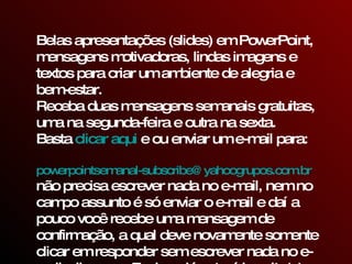 Belas apresentações (slides) em PowerPoint, mensagens motivadoras, lindas imagens e textos para criar um ambiente de alegria e bem-estar. Receba duas mensagens semanais gratuitas, uma na segunda-feira e outra na sexta. Basta  clicar aqui  e ou enviar um e-mail para:    [email_address]   não precisa escrever nada no e-mail, nem no campo assunto é só enviar o e-mail e daí a pouco você recebe uma mensagem de confirmação, a qual deve novamente somente clicar em responder sem escrever nada no e-mail, clique em Enviar e já estará inscrito(a) para receber as mensagens.  
