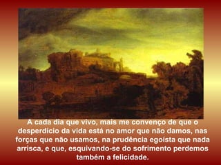A cada dia que vivo, mais me convenço de que o desperdício da vida está no amor que não damos, nas forças que não usamos, na prudência egoísta que nada arrisca, e que, esquivando-se do sofrimento perdemos também a felicidade. 
