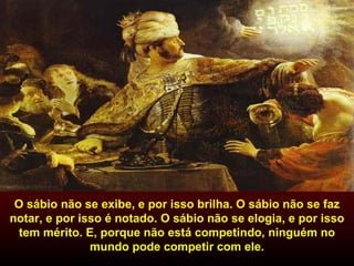 O sábio não se exibe, e por isso brilha. O sábio não se faz notar, e por isso é notado. O sábio não se elogia, e por isso tem mérito. E, porque não está competindo, ninguém no mundo pode competir com ele. 