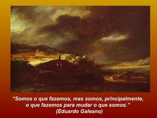 “ Somos o que fazemos, mas somos, principalmente,  o que fazemos para mudar o que somos.”  (Eduardo Galeano) 
