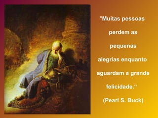 " Muitas pessoas  perdem as pequenas  alegrias enquanto  aguardam a grande  felicidade.“  (Pearl S. Buck) 