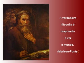 A  verdadeira  filosofia é  reaprender  a ver  o mundo.   (Merleau-Ponty  ) 