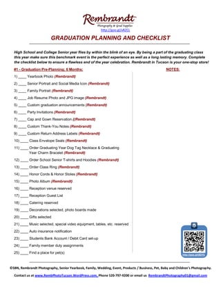 http://goo.gl/vRZCL

                          GRADUATION PLANNING AND CHECKLIST

  High School and College Senior year flies by within the blink of an eye. By being a part of the graduating class
  this year make sure this benchmark event is the perfect experience as well as a long lasting memory. Complete
  the checklist below to ensure a flawless end of the year celebration. Rembrandt in Tucson is your one-stop store!
  #1 - Graduation Pre-Planning; 6 Months:                                                          NOTES:
  1) ____ Yearbook Photo (Rembrandt)
  2) ____ Senior Portrait and Social Media Icon (Rembrandt)
  3) ____ Family Portrait (Rembrandt)
  4) ____ Job Resume Photo and JPG image (Rembrandt)
  5) ____ Custom graduation announcements (Rembrandt)
  6) ____ Party Invitations (Rembrandt)
  7) ____ Cap and Gown Reservation ((Rembrandt)
  8) ____ Custom Thank-You Notes (Rembrandt)
  9) ____ Custom Return Address Labels (Rembrandt)
  10) ____ Class Envelope Seals (Rembrandt)
  11) ____ Order Graduating Year Dog Tag Necklace & Graduating
           Year Charm Bracelet (Rembrandt)
  12) ____ Order School Senior T-shirts and Hoodies (Rembrandt)
  13) ____ Order Class Ring (Rembrandt)
  14) ____ Honor Cords & Honor Stoles (Rembrandt)
  15) ____ Photo Album (Rembrandt)
  16) ____ Reception venue reserved
  17) ____ Reception Guest List
  18) ____ Catering reserved
  19) ____ Decorations selected, photo boards made
  20) ____ Gifts selected
  21) ____ Music selected, special video equipment, tables, etc. reserved
  22) ____ Auto insurance notification
  23) ____ Students Bank Account / Debit Card set-up
  24) ____ Family member duty assignments
  25) ____ Find a place for pet(s)                                                                           http://goo.gl/j5DYk




©SBN, Rembrandt Photography, Senior Yearbook, Family, Wedding, Event, Products / Business, Pet, Baby and Children's Photography.

  Contact us at www.RembPhotoTucson.WordPress.com, Phone 520-797-9200 or email us RembrandtPhotography01@gmail.com
 