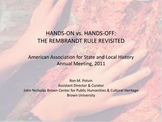 HANDS-ON vs. HANDS-OFF: THE REMBRANDT RULE REVISITED American Association for State and Local History Annual Meeting, 2011 Ron M. Potvin Assistant Director & Curator John Nicholas Brown Center for Public Humanities & Cultural Heritage Brown University 