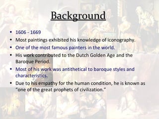 Background
• 1606 - 1669
• Most paintings exhibited his knowledge of iconography.
• One of the most famous painters in the world.
• His work contributed to the Dutch Golden Age and the
  Baroque Period.
• Most of his work was antithetical to baroque styles and
  characteristics.
• Due to his empathy for the human condition, he is known as
  “one of the great prophets of civilization.”
 