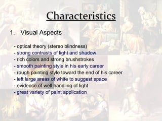 Characteristics
1. Visual Aspects

 - optical theory (stereo blindness)
 - strong contrasts of light and shadow
 - rich colors and strong brushstrokes
 - smooth painting style in his early career
 - rough painting style toward the end of his career
 - left large areas of white to suggest space
 - evidence of well handling of light
 - great variety of paint application
 