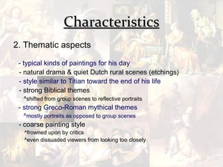 Characteristics
2. Thematic aspects

 - typical kinds of paintings for his day
 - natural drama & quiet Dutch rural scenes (etchings)
 - style similar to Titian toward the end of his life
 - strong Biblical themes
  ^shifted from group scenes to reflective portraits
 - strong Greco-Roman mythical themes
  ^mostly portraits as opposed to group scenes
 - coarse painting style
  ^frowned upon by critics
  ^even dissuaded viewers from looking too closely
 