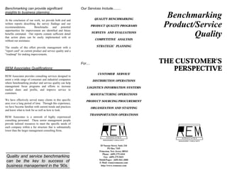 Benchmarking can provide significant                         Our Services Include........
insights to business planning....

At the conclusion of our work, we provide both oral and                  QUALITY BENCHMARKING
                                                                                                            Benchmarking
written reports describing the survey findings and our
recommendations.         Benchmarks     and     potential
opportunities for improvement are identified and future
                                                                       PRODUCT QUALITY PROGRAMS            Product/Service
benefits estimated. Our reports contain sufficient detail
that action plans can be easily implemented with or
                                                                       SURVEYS AND EVALUATIONS

                                                                         COMPETITIVE ANALYSIS
                                                                                                                   Quality
without our assistance.

The results of this effort provide management with a                      STRATEGIC PLANNING
"report card" on current product and service quality and a
"roadmap" for making improvements.


                                                             For....                                      THE CUSTOMER'S
REM Associates Qualifications:                                                                               PERSPECTIVE
                                                                          CUSTOMER SERVICE
REM Associates provides consulting services designed to
assist a wide range of consumer and industrial companies                DISTRIBUTION OPERATIONS
where benchmarking product and service quality can help
management focus programs and efforts to increase                LOGISTICS INFORMATION SYSTEMS
market share and profits, and improve service to
customers.                                                             MANUFACTURING OPERATIONS
We have effectively served many clients in this specific         PRODUCT SOURCING/PROCUREMENT
area over a long period of time. Through this experience,
we have become familiar with current trends and practices              ORGANIZATION AND STAFFING
and know what to look for as well as how to look.
                                                                   TRANSPORTATION OPERATIONS
REM Associates is a network of highly experienced
consulting personnel. These senior management people
provide tailored resources to meet the specific needs of
each company within a fee structure that is substantially
lower than the larger management consulting firms.




                                                                            20 Nassau Street, Suite 244
                                                                                    PO Box 7345
                                                                           Princeton, New Jersey 08543
                                                                              Phone: (609) 275-4444
 Quality and service benchmarking                                               Fax: (609) 275-5651
                                                                           Mobil/Pager: (609) 841-3000
 can be the key to success of                                              E-Mail: rem@remassoc.com
 business management in the '90s.                                            http://www.remassoc.com
 