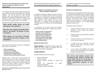 Have you benchmarked the product and                         Benchmarking should form the framework for                  An organized approach to benchmarking
service quality you deliver to your                          your product and service quality programs....               quality is essential....
customers?

                                                                    PRODUCT AND SERVICE QUALITY                          PROGRAM METHODOLOGY
As competitive pressures increase, enhanced product and               BENCHMARKING PROGRAM
service quality have become major objectives of corporate                                                                Our approach to the program begins with the development
strategies. The need to respond to daily operating           Our program is designed to objectively measure and assess   of a questionnaire that addresses your company's unique
problems, sales and marketing issues often prevents          the quality of your products and the services you provide   quality issues. It is based on a thorough review of present
managers from aggressively dealing with quality issues.      your customers. It examines the importance of individual    plans and policies and interviews with key management
The lesson is clear. Sooner or later every company must      quality factors and compares your performance to that of    personnel. The customer survey consists of a limited
assess the levels of quality it delivers to its customers.   other suppliers in your industry and your direct            number of personal interviews - to finalize questionnaire
                                                             competitors. It is designed to provide immediate and        content and survey techniques - and a carefully designed
                                                             continuing input to your corporate and marketing planning   telephone and mail survey.
  What specific quality factors are really                   processes.
  important to your customers?                                                                                           Our analysis covers such items as:
                                                             It concentrates on the quality factors that influence
                                                             customer purchasing decisions. Typically, these include:     •       Customer rankings of issues in terms of relative
  How does your company rate against these                                                                                        importance to their business and purchase-
  factors? By product? By market? By type                     - Product quality and performance                                   decision processes
  of customer?                                                - Customer service and delivery
                                                              - Order placement and processing                            •       Customer ratings of your performance compared
  What changes can you make to leverage                       - Order cycle times and fill rates                                  to other suppliers
                                                              - Technical assistance and support
  your product and service position in the
                                                              - Pricing policies and terms of sale                        •       Customer comparisons of your performance vis
  marketplace?                                                - Ease of doing business.                                           a vis your direct competitors

                                                             PROGRAM OBJECTIVES:                                          •       A listing of the most important and least
Our experience has been that, in many cases, management                                                                           important quality factors by product, market,
needs to pay more attention to:                              Primary Objective - Benchmark customer perceptions of                channel, and segment
                                                             product and service quality and compare them with
 - Product performance                                       company goals, policies, and programs.                       •       A gap analysis that highlights the variance
 - Customer order handling                                                                                                        between the relative importance and comparison
 - Technical services and support                            Secondary Objective:                                                 ratings for each quality factor.
 - Administration of pricing programs
 - Customer product and information requests.                Develop information which can be used to:
                                                                                                                           Our surveys and analyses measure and
Managers need to examine these and other product and          -    Improve market share                                    benchmark specific elements of product and
service quality issues in order to understand how they        -    Enter new markets                                       service quality and can serve as the basis for
affect the ultimate success of their company's marketing      -    Increase customer awareness of quality and              guiding and monitoring the effectiveness of
and sales programs. In many cases, improved quality can            service                                                 quality improvement programs at your
provide the leverage needed to gain new customers,            -    Monitor     the     effectiveness  of quality           company.
improve market share and increase profits.                         improvement programs
                                                              -    Strengthen customer relationships.
If you have not addressed these issues, now may be the
right time to do so.
 