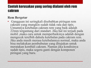Contoh kerusakan yang sering dialami oleh rem
cakram
Rem Bergetar
• Gangguan ini seringkali disebabkan piringan rem
cakram yang mungkin sudah tidak rata dan tipis.
Umumnya ketebalan cakram rem yang baik adalah
22mm tergantung dari standart. Jika hal ini terjadi pada
mobil ,maka cara untuk memperbaikinya adalah dengan
mengecek terelbih dahulu ketebalan pada cakram rem.
Jika anda masih merasa ketebalannya normal, maka anda
bisa melakukan pembubutan yang ditujukan untuk
meratakan kembali cakram. Namun jika kondisinya
sudah tipis, maka segera ganti dengan komponen
piringan yang baru.
 