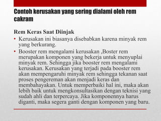 Contoh kerusakan yang sering dialami oleh rem
cakram
Rem Keras Saat Diinjak
• Kerusakan ini biasanya disebabkan karena minyak rem
yang berkurang.
• Booster rem mengalami kerusakan ,Boster rem
merupakan komponen yang bekerja untuk menyuplai
minyak rem. Sehingga jika booster rem mengalami
kerusakan. Kerusakan yang terjadi pada booster rem
akan mempengaruhi minyak rem sehingga tekanan saat
proses pengereman akan menjadi keras dan
membahayakan. Untuk memperbaiki hal ini, maka akan
lebih baik untuk mengkonsultasikan dengan teknisi yang
sudah ahli dan terpercaya. Jika komponennya harus
diganti, maka segera ganti dengan komponen yang baru.
 