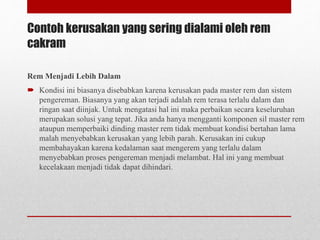 Contoh kerusakan yang sering dialami oleh rem
cakram
Rem Menjadi Lebih Dalam
 Kondisi ini biasanya disebabkan karena kerusakan pada master rem dan sistem
pengereman. Biasanya yang akan terjadi adalah rem terasa terlalu dalam dan
ringan saat diinjak. Untuk mengatasi hal ini maka perbaikan secara keseluruhan
merupakan solusi yang tepat. Jika anda hanya mengganti komponen sil master rem
ataupun memperbaiki dinding master rem tidak membuat kondisi bertahan lama
malah menyebabkan kerusakan yang lebih parah. Kerusakan ini cukup
membahayakan karena kedalaman saat mengerem yang terlalu dalam
menyebabkan proses pengereman menjadi melambat. Hal ini yang membuat
kecelakaan menjadi tidak dapat dihindari.
 