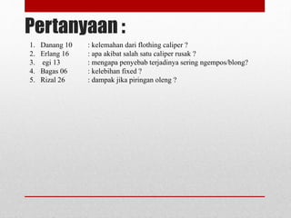 Pertanyaan :
1. Danang 10 : kelemahan dari flothing caliper ?
2. Erlang 16 : apa akibat salah satu caliper rusak ?
3. egi 13 : mengapa penyebab terjadinya sering ngempos/blong?
4. Bagas 06 : kelebihan fixed ?
5. Rizal 26 : dampak jika piringan oleng ?
 