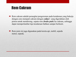 Rem Cakram
 Rem cakram adalah perangkat pengereman pada kendaraan yang bekerja
dengan cara menjepit cakram dengan caliper yang digerakkan oleh
piston untuk mendorong sepatu rem (brake pads) ke cakram, sehingga
dapat memperlambat laju kendaraan bahkan sampai berhenti.
 Rem jenis ini juga digunakan pada kereta api, mobil, sepeda
motor, sepeda.
 