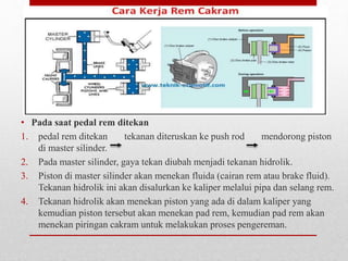 • Pada saat pedal rem ditekan
1. pedal rem ditekan tekanan diteruskan ke push rod mendorong piston
di master silinder.
2. Pada master silinder, gaya tekan diubah menjadi tekanan hidrolik.
3. Piston di master silinder akan menekan fluida (cairan rem atau brake fluid).
Tekanan hidrolik ini akan disalurkan ke kaliper melalui pipa dan selang rem.
4. Tekanan hidrolik akan menekan piston yang ada di dalam kaliper yang
kemudian piston tersebut akan menekan pad rem, kemudian pad rem akan
menekan piringan cakram untuk melakukan proses pengereman.
 