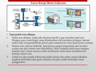 • Saat pedal rem dilepas
1. Pedal rem dilepas, tidak ada tekanan hirolik yang menekan pad rem.
Dengan gaya sentrifugal yang ditimbulkan oleh gerakan piringan cakram
maka akan mengembalikan posisi pad rem(kamvas rem) pada posisi semula.
2. Sistem rem cakram hidrolik, bekerjanya sangat tergantung dari kondisi
cairan rem dan sistem rem hidroliknya. Bila terdapat kebocoran ataupun
kualitas dari cairan remnya telah memburuk maka akan berakibat dari
kinerja sistem rem.
3. Untuk itu jika terjadi kebocoran pada sistem rem maka segera lakukan
langkah perbaikan dan ganti minyak rem jika sudah mencapai masa
penggantian.
 