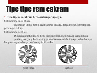 Tipe tipe rem cakram
 Tipe-tipe rem cakram berdasarkan piringanya.
Cakram tipe solid (fixed)
digunakan untuk mobil kecil sampai sedang, harga murah. kemampuan
pendingin cukup.
Cakram tipe ventilasi
Digunakan untuk mobil kecil sampai besar, mempunyai kemampuan
pendinginanyang baik sehingga kondisi rem selalu terjaga. kelemhannya
hanya satu yaitu harga cenderung lebih mahal.
Solid (fixed) ventilasi
 