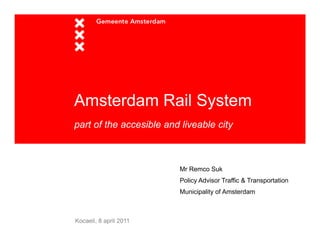 Amsterdam Rail System
                y
part of the accesible and liveable city



                         Mr Remco Suk
                         Policy Advisor Traffic & Transportation
                         Municipality of Amsterdam



Kocaeli, 8 april 2011
 
