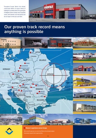 Throughout Europe, Remco has already
         constructed millions of square metres of
         buildings for countless clients. Our growing list
         of delighted clients includes many household
         names, both domestic and international and
         we are eager to invite you to join them.

                                                                       Cluj-Napoca – Romania




         Our proven track record means
         anything is possible



                                                                            RIGA   LATVIA

                                                                        LITHUANIA


                                                                                        BELARUS
                                                             ZGIERZ
                                                 KSAWEROW
                                               GRODZISK WLKP.
       GERMANY                                      POLAND
                                            ZARY
                                                                        ‘
                                                                 LÓDZ
                                PRAGUE                                                                      UKRAINE
                                    CZECH
                                    REPUBLIC
                                                      REPU            BLIC
                                               SLOVAK                                              M
                                                                                                    OL
                          AUSTRIA                                                                      DO
                                                                                                         VA
LAND                                               BUDAPEST                     ORADEA
                                               SÁRVÁR                               CLUJ-NAPOCA
                KRANJ                         HUNGARY                        ARAD
                           SLOVENIA
                                                                                   ROMANIA
                               ZAGREB
                                                    SLAVONSKI BROD
                                                                                         BRASOV
                                                                                      BUCHAREST
                                CR




                                         BOSNIA AND
                                  OA




                                         HERZEGOVINA
                                                              Serbia
                                    TIA




                                                                                            RUSE
               ITALY                                 Monte-
                                                     negro                          BULGARIA

                                                                                               TURKEY
                                                             Albani




                                                                      MACEDONIA                                   TURKEY
                                                              a




                                                                      GREECE




                                                             Remco’s experience across Europe

                                                      All across Europe you can see how Remco has already helped
                                                      businesses expand their opportunities.
s.r.l.
                                                                                                            11
 