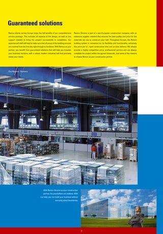 Guaranteed solutions
Remco clients across Europe enjoy the full benefits of our comprehensive          Remco Ukraine is part of a pan-European construction company, with an
service package. This includes all aspects of the design, as well as any          extensive supplier network that ensures the best quality and price for the
support needed to bring the project successfully to completion. Our               materials we use to construct your hall. Throughout Europe, the Remco
experienced staff will help to make sure that all areas of the building process   building system is renowned for its flexibility and functionality, extremely
are covered from the first day right through to handover. With Remco as your      low price per m2, rapid construction time and on-time delivery. We always
partner, you benefit from guaranteed solutions that will help you broaden         provide a highly competitive price, professional service and we always
your business horizons, with a robust, modern industrial hall that precisely      complete the project within the agreed timescale. Just some of the reasons
meets your needs.                                                                 to choose Remco as your construction partner.




Cluj-Napoca - Romania




                                            With Remco Ukraine as your construction
                                           partner, the possibilities are endless. With
                                        our help, you can build your business without
                                                          worrying about boundaries.




                                                                                          3
 