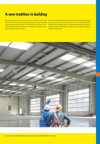 A new tradition in building
We use steel because it has enormous potential from a construction point of view     Steel is an incredibly durable material too and Remco’s high quality steel will always
and where necessary can have a large unsupported span, offering more usable          lead to lower maintenance and operational costs in your completed building.
space without the need for columns. It is easier and faster to work with and our     Couple this with our building system’s unrivalled flexibility and superior quality and
building methods exploit this to offer more possibilities and variations than any    the result is a custom-made building at an agreed price, which is always completed
other construction method can provide.                                               within the agreed timespan.




Our engineers work closely with the client at every stage to ensure smooth completion of the project.



                                                                                       7
 