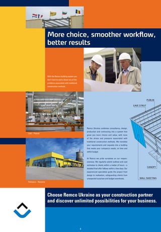 More choice, smoother workflow,
                                 better results



                                 With the Remco building system you
                                 don’t have to worry about any of the
                                 problems associated with traditional
                                 construction methods.




                                                                            Remco Ukraine combines consultancy, design,
                                                                            production and contracting into a system that
           Lódz – Poland
                                                                            gives you more choice and value, with none
                                                                            of the stress and pressure associated with
                                                                            traditional construction methods. We translate
                                                                            your requirements and requests into a building
                                                                            that meets your company’s needs, on time and
                                                                            within budget.


                                                                            At Remco we pride ourselves on our respon-
                                                                            siveness. We regularly submit outlines and cost
                                                                            estimates to clients within a matter of hours - a
                                                                            detailed final offer follows within a few days. Our
                                                                            experienced specialists guide the project from
                                                                            design to realisation, safeguarding clients from
                                                                            unexpected surprises and budget overshoots.
           Timisoara – Romania




                                 Choose Remco Ukraine as your construction partner
                                 and discover unlimited possibilities for your business.


a s.r.l.

                                                                        8
 