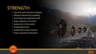 STRENGTH
• Size and scale of parent company
• Effective Advertising Capability
• Committed and dedicated staff
• High emphasis on R and D
• Experience in the market
• Established brand
• Established market channel
• Power, Speed & Acceleration
 