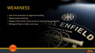 WEAKNESS
• Not much emphasis on aggressive selling
• Weak product diversity
• Weight of the motor cycle can be an issue for few customers.
• Mileage of high cc bikes is an issue.
 