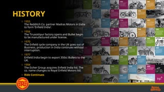 HISTORY
o 1955
The Redditch Co. partner Madras Motors in India
to form ‘Enfield India’.
o 1956
The Tiruvottiyur factory opens and Bullet begin
to be manufactured under license.
o 1970
The Enfield cycle company in the UK goes out of
Business, production in India continues without
interruption.
o 1977
Enfield India begin to export 350cc Bullets to the
UK.
o 1994
The Eicher Group acquires Enfield India ltd. The
co. name changes to Royal Enfield Motors ltd.
o Ride Continues
 