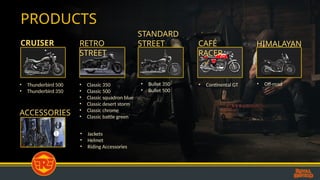 PRODUCTS
CRUISER RETRO
STREET
STANDARD
STREET CAFÉ
RACER
HIMALAYAN
ACCESSORIES
• Thunderbird 500
• Thunderbird 350
• Classic 350
• Classic 500
• Classic squadron blue
• Classic desert storm
• Classic chrome
• Classic battle green
• Bullet 350
• Bullet 500
• Continental GT
• Jackets
• Helmet
• Riding Accessories
• Off-road
 
