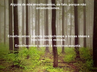 Alguns de nós envelhecemos, de fato, porque não amadurecemos. Envelhecemos quando nos fechamos a novas ideias e nos tornamos radicais. Envelhecemos quando o novo nos assusta.  