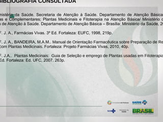 BIBLIOGRAFIA CONSULTADA
nistério da Saúde. Secretaria de Atenção à Saúde. Departamento de Atenção Básica.
as e Complementares; Plantas Medicinais e Fitoterapia na Atenção Básica/ Ministério d
a de Atenção à Saúde. Departamento de Atenção Básica – Brasília: Ministério da Saúde, 20
F. J. A., Farmácias Vivas. 3º Ed. Fortaleza: EUFC, 1998, 219p.
F. J. A., BANDEIRA, M.A.M.. Manual de Orientação Farmacêutica sobre Preparação de Re
com Plantas Medicinais. Fortaleza: Projeto Farmácias Vivas, 2010, 40p.
F. J.A.. Plantas Medicinais: Guia de Seleção e emprego de Plantas usadas em Fitoterapia
Ed. Fortaleza: Ed. UFC, 2007. 263p.
 
