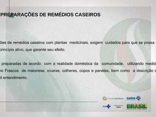 ões de remédios caseiros com plantas medicinais, exigem cuidados para que se possa e
princípio ativo, que garante seu efeito.
preparadas de acordo com a realidade doméstica da comunidade, utilizando medida
mo Frascos de maionese, xícaras, colheres, copos e panelas, bem como a descrição d
cil entendimento.
PREPARAÇÕES DE REMÉDIOS CASEIROS
 