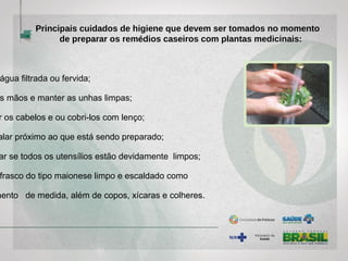 água filtrada ou fervida;
s mãos e manter as unhas limpas;
r os cabelos e ou cobri-los com lenço;
alar próximo ao que está sendo preparado;
ar se todos os utensílios estão devidamente limpos;
frasco do tipo maionese limpo e escaldado como
mento de medida, além de copos, xícaras e colheres.
Principais cuidados de higiene que devem ser tomados no momento
de preparar os remédios caseiros com plantas medicinais:
 