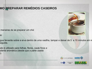 maneiras de se preparar um chá:
ão
água fervente sobre a erva dentro de uma vasilha, tampar e deixar de 5 a 10 minutos em re
seguida.
odo é utilizado para folhas, flores, caule finos e
planta aromática (desde que a parte usada
a).
MO PREPARAR REMÉDIOS CASEIROS
 