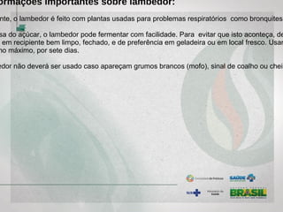 ormações importantes sobre lambedor:
nte, o lambedor é feito com plantas usadas para problemas respiratórios como bronquites,
sa do açúcar, o lambedor pode fermentar com facilidade. Para evitar que isto aconteça, de
o em recipiente bem limpo, fechado, e de preferência em geladeira ou em local fresco. Usar
no máximo, por sete dias.
edor não deverá ser usado caso apareçam grumos brancos (mofo), sinal de coalho ou cheir
 