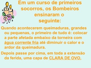 Em um curso de candidatos  Em um curso de primeiros socorros, os Bombeiros ensinaram o  seguinte: Quando acontecerem queimaduras, grandes ou pequenas, o primeiro de tudo é: colocar a parte afetada embaixo da torneira com  água corrente fria  até diminuir o calor e o ardor da queimadura.  Depois passe por cima, em toda a extensão da ferida, uma capa de  CLARA DE OVO.   