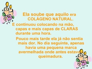 Ela soube que aquilo  era COLÁGENO NATURAL.  E continuou colocando na mão, capas e mais capas de CLARAS durante uma hora.  Pouco mais tarde ela já não sentia mais dor. No dia seguinte, apenas havia uma pequena marca avermelhada onde antes estava a queimadura.  