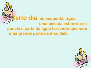 Certo dia ,  ao esquentar água,  uma pessoa esbarrou na panela e parte da água fervendo queimou uma grande parte da mão dela.  