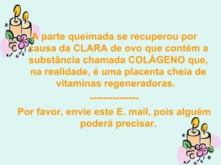 A parte queimada se recuperou por causa da CLARA de ovo que contém a substância chamada COLÁGENO que, na realidade, é uma placenta cheia de vitaminas regeneradoras.  --------------- Por favor, envie este E. mail, pois alguém poderá precisar. 