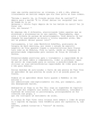 como uma rainha guerreira; as crianças, e até o cão, põem-se
literalmente em sentido sempre que ela lhes grita as suas ordens.

“Arruma o quarto já, ou ficarás quinze dias de castigo!” E
depois para o marido “E tu (Pine) devias ter vergonha! Que raio
de homem és tu ao
deixares o idiota fugir depois de te ter batido no carro? Vai já
falar com
ele, seu banana! “

No emprego não é diferente, aterrorizando todos aqueles que se
atreverem a atravessar-se no seu caminho. “Exactamente, aqui
está o bilhete do parque de estacionamento. Você deveria cá ter
chegado há exactamente um minuto e trinta segundos atrás. Não
sei se poderei deixar passar isto!”

Curiosamente, e tal como Mechthild Scheffer, praticante da
terapia de Bach menciona, por vezes o estado de espírito
negativo do Vine aparece ligado a características mais fracas
tais como as do Mimulus, Pine ou Larch, sendo as fraquezas da
personalidade compensadas pelo excesso de força de vontade e
dureza.

Potencialidades positivas após o tratamento: a capacidade de se
tornar um chefe sábio e compreensivo, líder ou professor capaz
de servir de inspiração para os outros; a possibilidade de
utilizar as suas extraordinárias capacidades de líder para guiar
e não para dominar.

Outras medidas de auto-ajuda: o facto de uma pessoa do Tipo Vine
se aperceber de que precisa de ajuda já é um grande passo em
frente.

Poderá só se aperceber desse facto quando o Remédio já lhe
estiver a
ser administrado sub-repticiamente (no chá, por exemplo), pelo
seu desesperado marido.

Dedique-se ao Yoga ou ao Tai Chi; siga as sugestões do Capítulo
3, no que diz respeito aos sonhos e, se necessário, considere a
hipótese de consultas ou psicoterapia, principalmente se for
inserida num grupo, o
que lhe instigará um sentimento de união.

A criança do Tipo Vine: esta criança será sempre o líder do grupo
ou o capitão da equipa; terá tendência para ser agressiva e, num
caso
extremo, poderá tornar-se o “terror” da escola.
97
 