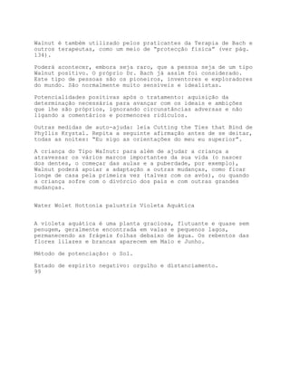 Walnut é também utilizado pelos praticantes da Terapia de Bach e
outros terapeutas, como um meio de “protecção física” (ver pág.
134).

Poderá acontecer, embora seja raro, que a pessoa seja de um tipo
Walnut positivo. O próprio Dr. Bach já assim foi considerado.
Este tipo de pessoas são os pioneiros, inventores e exploradores
do mundo. São normalmente muito sensíveis e idealistas.

Potencialidades positivas após o tratamento: aquisição da
determinação necessária para avançar com os ideais e ambições
que lhe são próprios, ignorando circunstâncias adversas e não
ligando a comentários e pormenores ridículos.

Outras medidas de auto-ajuda: leia Cutting the Ties that Bind de
PhyIlis Krystal. Repita a seguinte afirmação antes de se deitar,
todas as noites: “Eu sigo as orientações do meu eu superior”.

A criança do Tipo WaInut: para além de ajudar a criança a
atravessar os vários marcos importantes da sua vida (o nascer
dos dentes, o começar das aulas e a puberdade, por exemplo),
Walnut poderá apoiar a adaptação a outras mudanças, como ficar
longe de casa pela primeira vez (talvez com os avós), ou quando
a criança sofre com o divórcio dos pais e com outras grandes
mudanças.


Water Wolet Hottonia palustris Violeta Aquática


A violeta aquática é uma planta graciosa,   flutuante e quase sem
penugem, geralmente encontrada em valas e   pequenos lagos,
permanecendo as frágeis folhas debaixo de   água. Os rebentos das
flores lilazes e brancas aparecem em Maio   e Junho.

Método de potenciação: o Sol.

Estado de espírito negativo: orgulho e distanciamento.
99
 