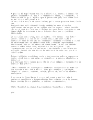 A pessoa do Tipo Water Violet é solitária, serena e possui um
grande autocontrolo. Ela é a professora sábia, a terapeuta, a
construtora da paz, aquela que é procurada para dar conselhos.
No entanto o seu papel é o
de ouvinte e não o de conselheira, pois nunca procura interferir
nem
influenciar, não compartilhando também os seus próprios
problemas, nem mesmo os de saúde, com os outros. Logo, quando
não está bem, prefere que a deixem em paz. Todos conhecem a sua
capacidade de aguentar a mais intensa dor, com silenciosa
dignidade.

Um carácter admirável, diriam muitos. Sem dúvida, mas Water
Violet corre o risco de se tornar demasiado contraída e
distante; esse mesmo véu de separação superior correndo o risco
de endurecer até se transformar numa armadura impenetrável,
isolando-a, assim, do resto da humanidade. Os outros tendem
então a vê-la como fria, convencida ou arrogante. Como
consequência, acaba por conhecer o verdadeiro significado da
solidão, dentro da sua torre de marfim e de orgulho, por ela
construída.

Potencialidades positivas após o tratamento: embora permaneça
confortável com a sua própria companhia, a pessoa adquirirá a
sensatez
e a empatia necessárias para pôr as suas próprias capacidades ao
serviço dos outros.

Outras medidas de auto-ajuda: pratique actividades ou hobbies
que tenham a ver com a terra, como por exemplo jardinagem,
desporto, olaria, cozinha, dança, passeios, dar e/ou receber
massagens.

A criança do Tipo Water Violet: tal como o adulto, ela é
bastante orgulhosa e independente. Uma criança fora do comum.
Passa muitas horas sozinha, a brincar alegremente.


White Chestnut Aesculus hippocastanum Castanheiro Branco


100
 
