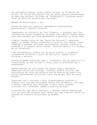 Um castanheiro branco normal poderá atingir os 30 metros de
altura. As flores são brancas com uma parte amarelo-avermelhada,
na base das pétalas. Em forma de “candelabro”, florescem desde o
final de Maio até ao princípio de Junho.

Método de potenciação: o Sol.

Estado de espírito negativo: pensamentos preocupantes,
persistentes e debates internos.

Comparação: ao contrário do Tipo Clematis, o sonhador que fica
contente por poder escapar-se ao mundo real, White Chesmut daria
tudo para escapar aos seus pensamentos e penetrar no mundo real.

O White Chesmut sofre de uma “mente em carrocel”, debatendo
sempre os mesmos velhos argumentos à volta na sua cabeça, nunca
chegando a nenhuma conclusão satisfatória, gerando insónias e
causando a si próprio muita tensão. Sente-se exausto e é incapaz
de se concentrar.

Como consequência, poderá ser um pouco atreito a acidentes,
tornando-se distraído a ponto de não ouvir, quando lhe é
dirigida a palavra.

Potencialidades positivas após o tratamento: paz de espírito e a
visualização de uma solução à vista, para os problemas que o
apoquentam.

Outras medidas de auto-ajuda: em alguns casos, uma mente
demasiado activa que provoque insónias, poderá indiciar uma
deficiência de zinco em conjunto com um excesso de cobre e/ou
outras deficiências nutritivas (leia the Wright Diet de Celia
Wright).

Comunique com a natureza o mais frequentemente possível e
combine isto com uma actividade física (se conseguir), tal como
a marcha, passeios pela montanha ou pelo vale, natação,
ciclismo, etc. Considere também a prática de Yoga.

A criança do Tipo White Chestnut: o Remédio tem-se demonstrado
útil em casos de crianças mais velhas que têm insónias devido ao
excesso de trabalho em períodos de exames.
101
 